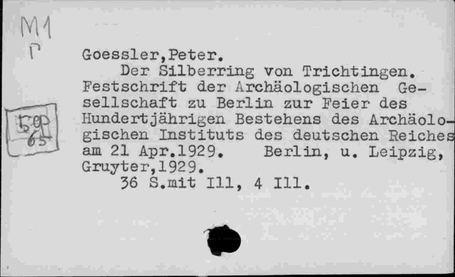 ﻿г
Goessler,Peter.
Der Silberring von Trichtingen. Festschrift der Archäologischen Gesellschaft zu Berlin zur Feier des Hundertjährigen Bestehens des Archäolo. gischen Instituts des deutschen Reiche am 21 Apr.1929. Berlin, u. Leipzig, Gruyter, 192 9.
56 S.mit Ill, 4 Ill.